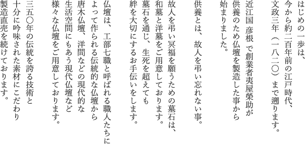 はじめの一歩は、
今から一九五年前の江戸時代、
文政三年（1820）まで遡ります。

近江国 彦根 で創業者夷屋榮助が
供養のため仏壇を製造した事から
始まりました。

供養とは、故人を弔い忘れない事。

故人を弔い冥福を願うための墓石は、
和墓と洋墓をご用意しております。
墓石を通じ、生死を超えても
絆を大切にするお手伝いをします。

仏壇は、工部七職と呼ばれる職人たちによって作られる伝統的な仏壇から
唐木仏壇、洋間などの現代的な
生活空間にもあう現代仏壇など
様々な仏壇をご用意しております。

三五〇年の伝統を誇る技術と
十分に吟味された素材にこだわり
製造直売を続けております。