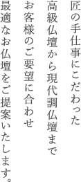 匠の手仕事にこだわった高級仏壇から現代調仏壇までお客様のご要望に合わせ最適なお仏壇をご提案いたします。