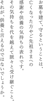 お墓を建て、守るということは、亡くなった方やご先祖さまへの感謝や供養の気持ちの表れです。その気持ちを代を越えて脈々と受け継ぐこと。それが、供養と言えるのではないでしょうか。