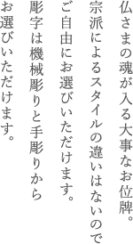 仏さまの魂が入る大事なお位牌。宗派によるスタイルの違いはないのでご自由にお選びいただけます。彫字は機械彫りと手彫りからお選びいただけます。