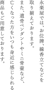 永楽屋では、お位牌、線香立てなどを取り揃えております。また、遺骨ペンダントやミニ骨壷など、亡くなった方をいつも身近に感じられる商品もご用意しております。