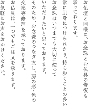 お仏壇と同様に、お仏具とお数珠の修復も承っております。お仏具は、一つでもご注文を承ります。常に肌身につけられたり、持ち歩くことの多いお念珠はいつまでも大切に使っていただきたいと思っております。そのため、お念珠のつなぎ直し、房の形・色の交換等修理を承っております。お気軽にお声をおかけください。