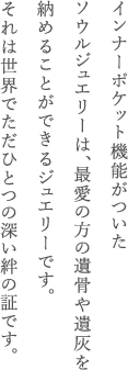 インナーポケット機能がついたソウルジュエリーは、最愛の方の遺骨や遺灰を納めることができるジュエリーです。それは世界でただひとつの深い絆の証です。