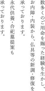 数多くのご用命を賜った経験を生かし、お内陣・内装から、仏具等の新調・修復を承っております。
永代供養・合祀墓の提案も承っております。